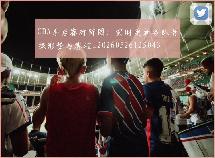 CBA季后赛对阵图：实时更新各队晋级形势与赛程_20260526125043