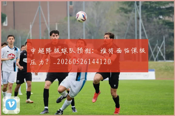 中超降级球队预测：谁将面临保级压力？_20260526144120