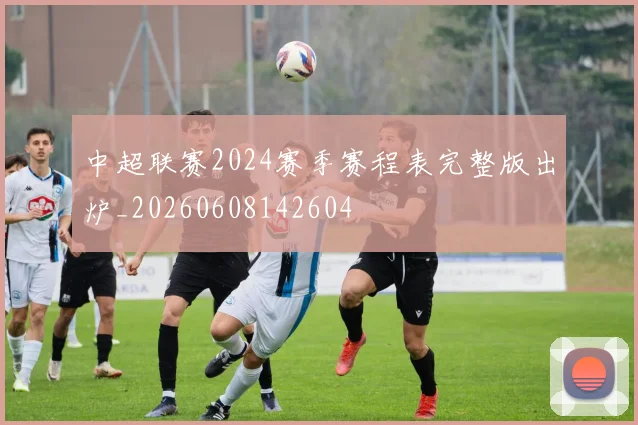 中超联赛2024赛季赛程表完整版出炉_20260608142604