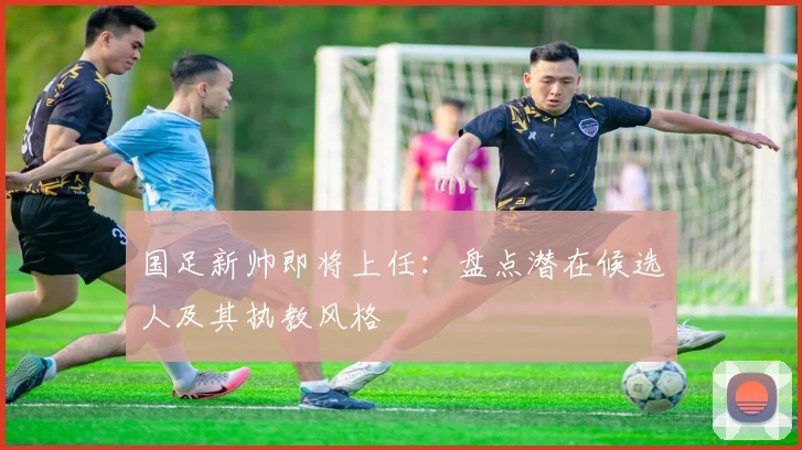 国足新帅即将上任：盘点潜在候选人及其执教风格