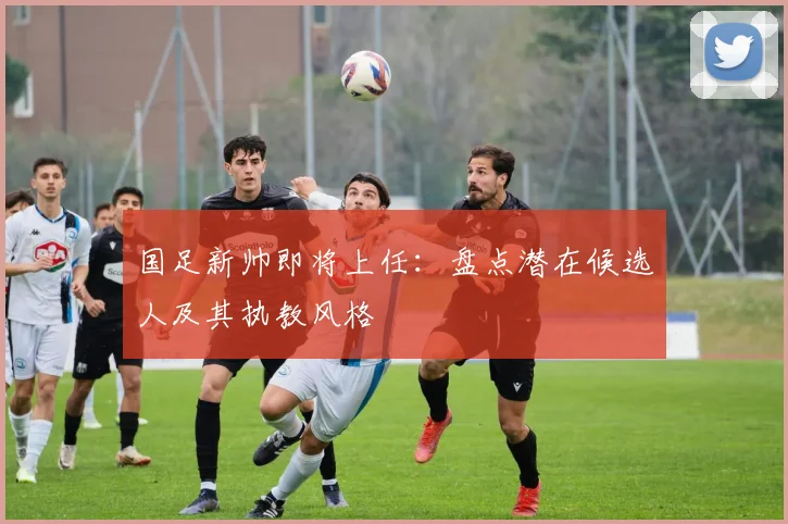 国足新帅即将上任:盘点潜在候选人及其执教风格