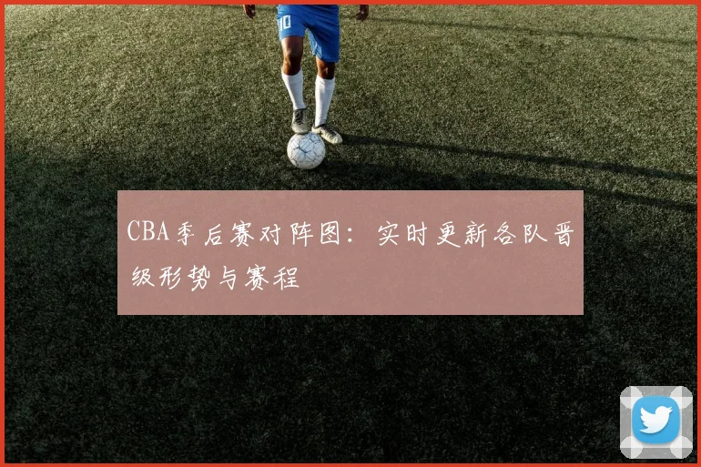 CBA季后赛对阵图:实时更新各队晋级形势与赛程