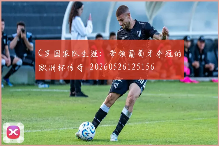 C罗国家队生涯：带领葡萄牙夺冠的欧洲杯传奇_20260526125156