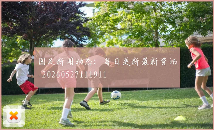 国足新闻动态:每日更新最新资讯_20260527111911
